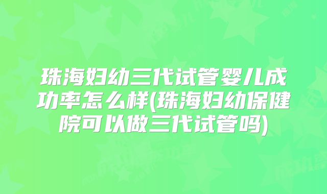珠海妇幼三代试管婴儿成功率怎么样(珠海妇幼保健院可以做三代试管吗)