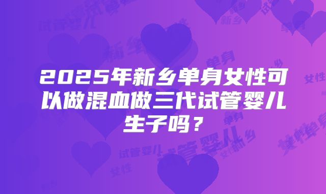 2025年新乡单身女性可以做混血做三代试管婴儿生子吗？