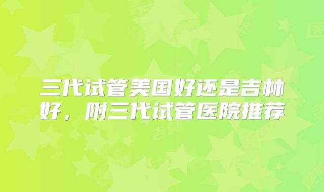 三代试管美国好还是吉林好，附三代试管医院推荐