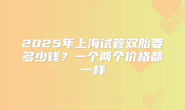 2025年上海试管双胎要多少钱？一个两个价格都一样