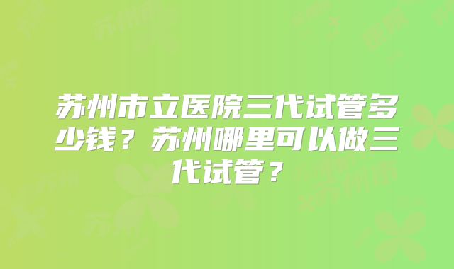 苏州市立医院三代试管多少钱？苏州哪里可以做三代试管？
