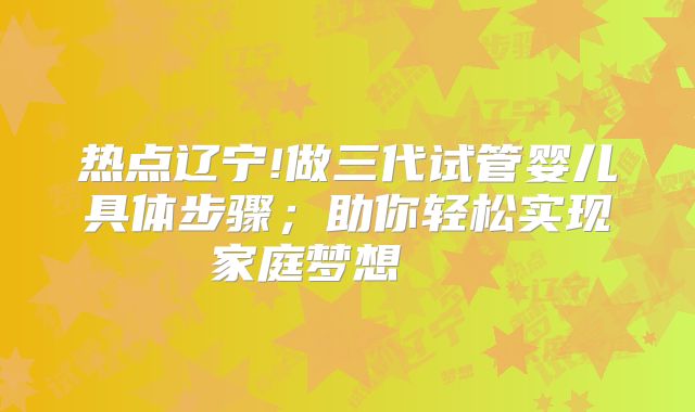 热点辽宁!做三代试管婴儿具体步骤；助你轻松实现家庭梦想    