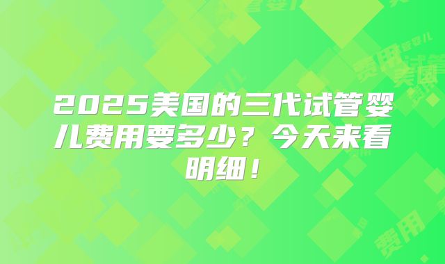 2025美国的三代试管婴儿费用要多少？今天来看明细！