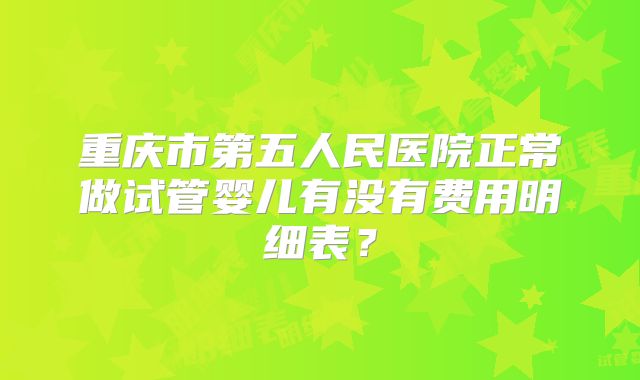 重庆市第五人民医院正常做试管婴儿有没有费用明细表？
