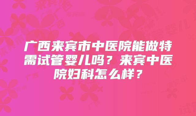 广西来宾市中医院能做特需试管婴儿吗？来宾中医院妇科怎么样？