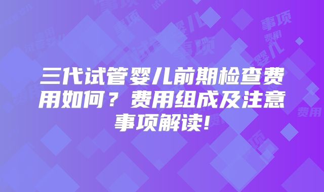 三代试管婴儿前期检查费用如何？费用组成及注意事项解读!