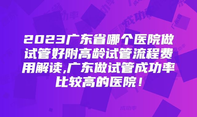 2023广东省哪个医院做试管好附高龄试管流程费用解读,广东做试管成功率比较高的医院！