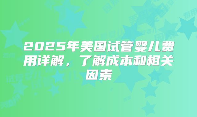 2025年美国试管婴儿费用详解，了解成本和相关因素