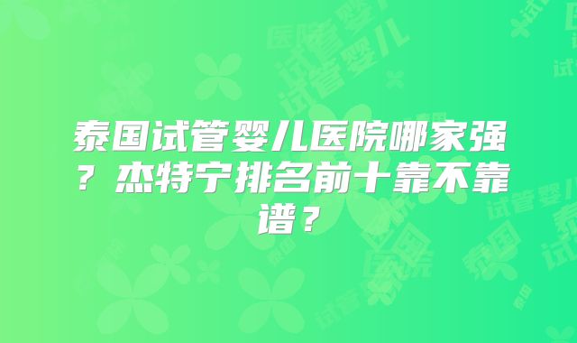 泰国试管婴儿医院哪家强？杰特宁排名前十靠不靠谱？