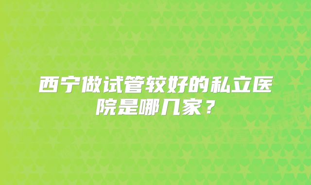 西宁做试管较好的私立医院是哪几家？
