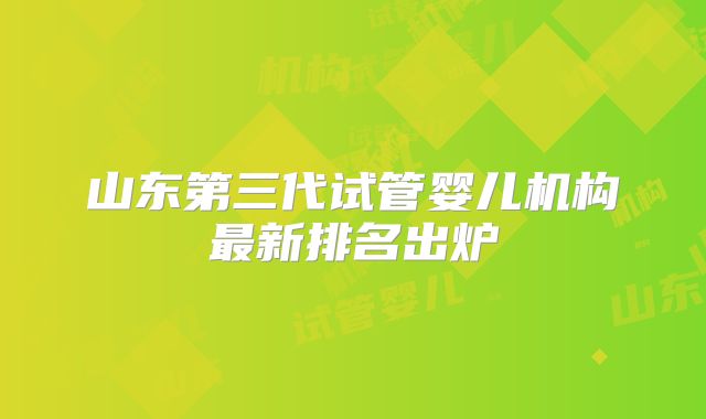 山东第三代试管婴儿机构最新排名出炉