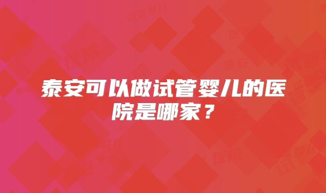 泰安可以做试管婴儿的医院是哪家?