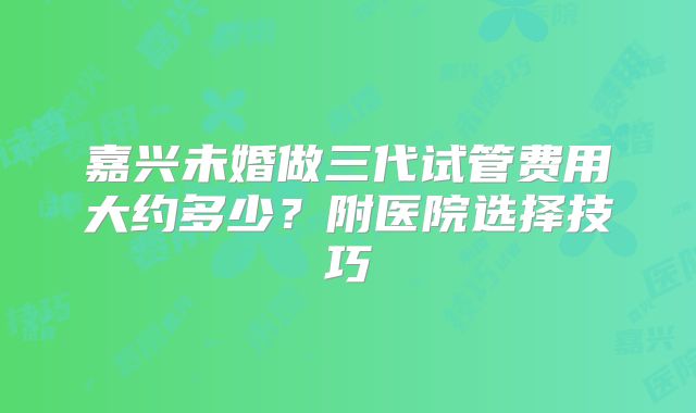 嘉兴未婚做三代试管费用大约多少？附医院选择技巧