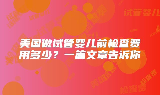 美国做试管婴儿前检查费用多少？一篇文章告诉你