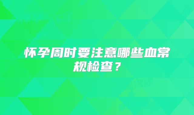 怀孕周时要注意哪些血常规检查？