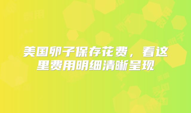 美国卵子保存花费，看这里费用明细清晰呈现