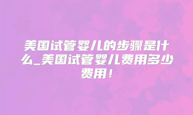 美国试管婴儿的步骤是什么_美国试管婴儿费用多少费用!