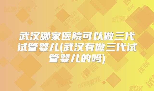 武汉哪家医院可以做三代试管婴儿(武汉有做三代试管婴儿的吗)