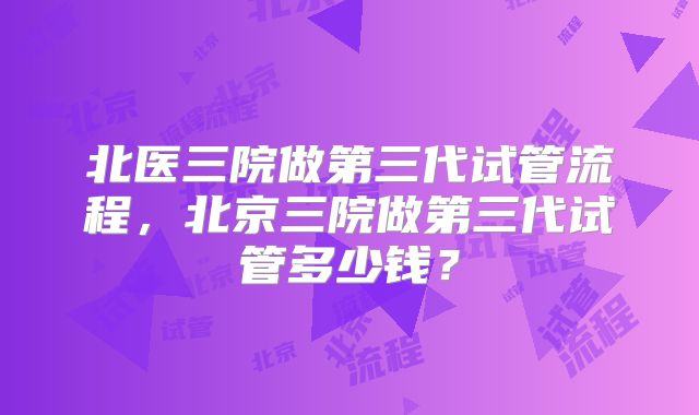 北医三院做第三代试管流程，北京三院做第三代试管多少钱？