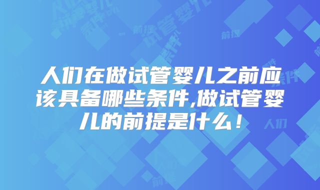 人们在做试管婴儿之前应该具备哪些条件,做试管婴儿的前提是什么!