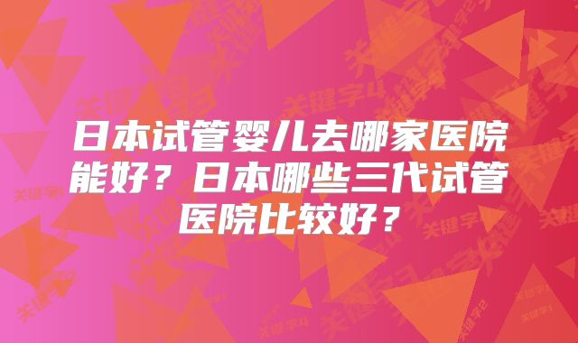 日本试管婴儿去哪家医院能好？日本哪些三代试管医院比较好？