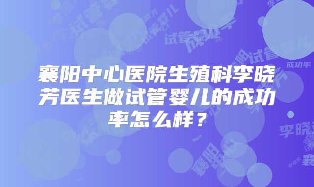 襄阳中心医院生殖科李晓芳医生做试管婴儿的成功率怎么样？