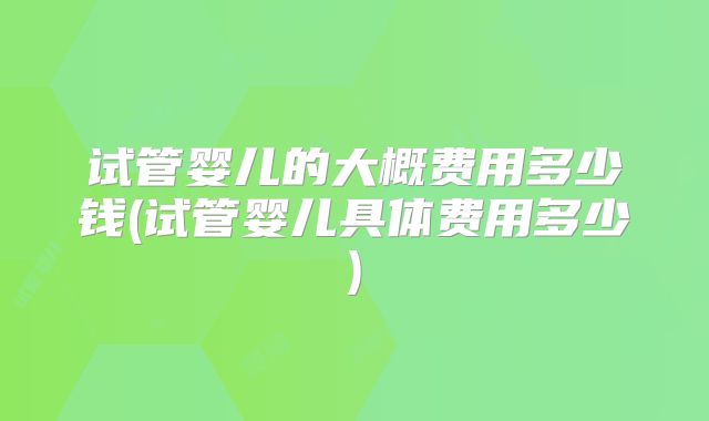 试管婴儿的大概费用多少钱(试管婴儿具体费用多少)