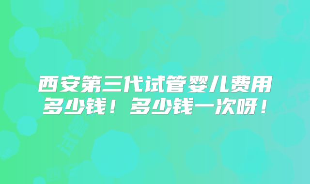 西安第三代试管婴儿费用多少钱！多少钱一次呀！