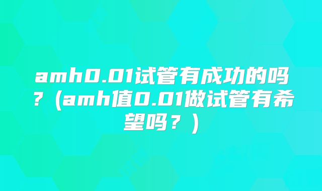 amh0.01试管有成功的吗？(amh值0.01做试管有希望吗？)