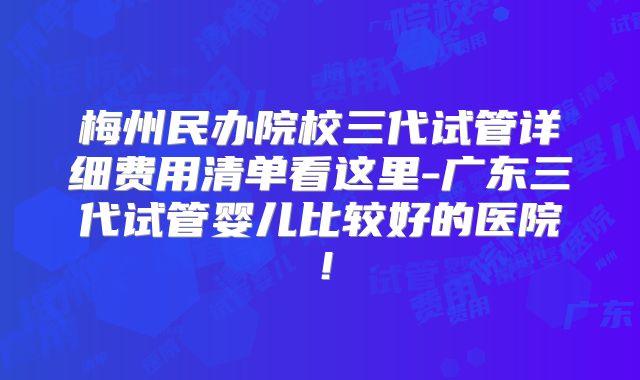 梅州民办院校三代试管详细费用清单看这里-广东三代试管婴儿比较好的医院!