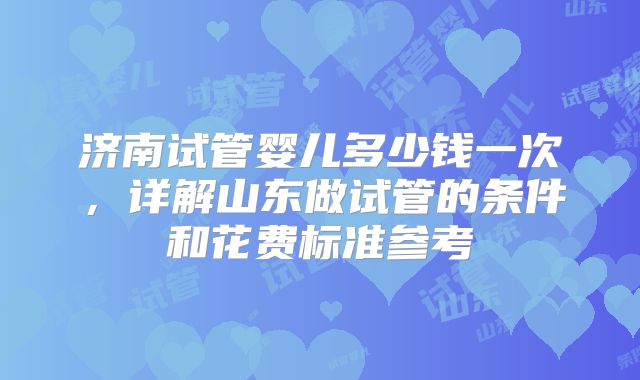 济南试管婴儿多少钱一次,详解山东做试管的条件和花费标准参考