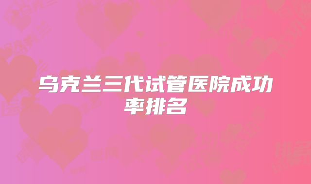 乌克兰三代试管医院成功率排名