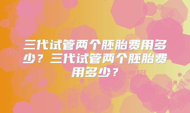 三代试管两个胚胎费用多少？三代试管两个胚胎费用多少？
