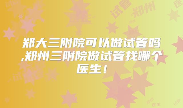郑大三附院可以做试管吗,郑州三附院做试管找哪个医生！