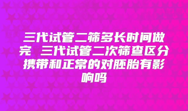 三代试管二筛多长时间做完 三代试管二次筛查区分携带和正常的对胚胎有影响吗