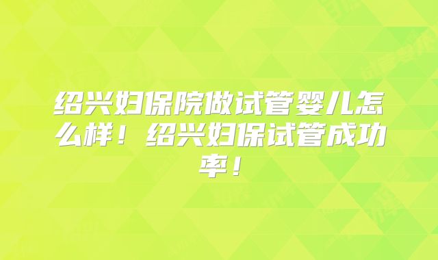 绍兴妇保院做试管婴儿怎么样！绍兴妇保试管成功率！