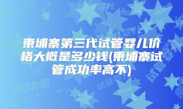 柬埔寨第三代试管婴儿价格大概是多少钱(柬埔寨试管成功率高不)