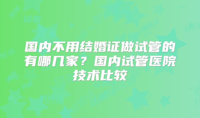 国内不用结婚证做试管的有哪几家？国内试管医院技术比较