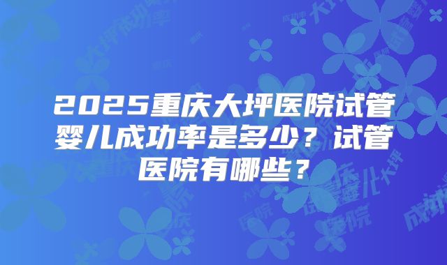 2025重庆大坪医院试管婴儿成功率是多少？试管医院有哪些？