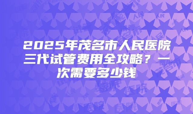 2025年茂名市人民医院三代试管费用全攻略？一次需要多少钱
