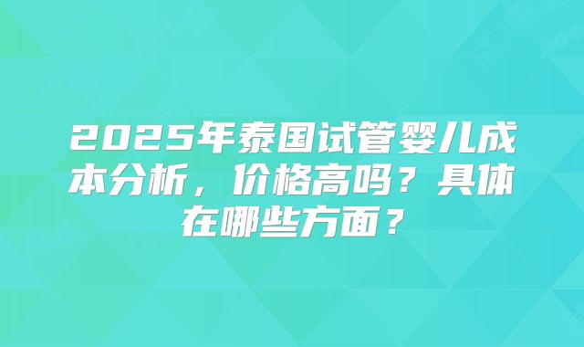 2025年泰国试管婴儿成本分析,价格高吗?具体在哪些方面?