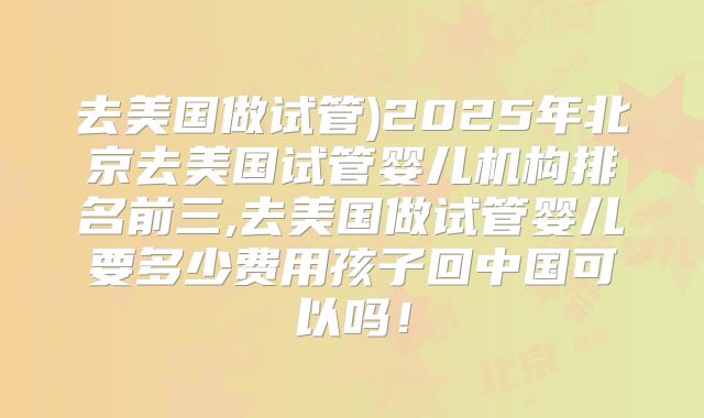 去美国做试管)2025年北京去美国试管婴儿机构排名前三,去美国做试管婴儿要多少费用孩子回中国可以吗！