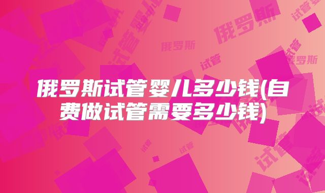 俄罗斯试管婴儿多少钱(自费做试管需要多少钱)