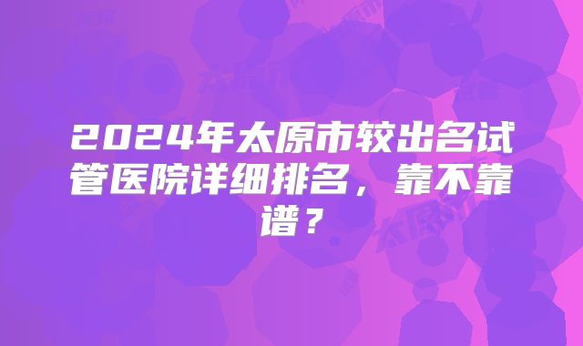 2024年太原市较出名试管医院详细排名，靠不靠谱？