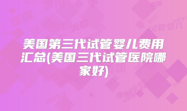 美国第三代试管婴儿费用汇总(美国三代试管医院哪家好)