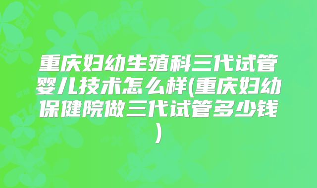 重庆妇幼生殖科三代试管婴儿技术怎么样(重庆妇幼保健院做三代试管多少钱)