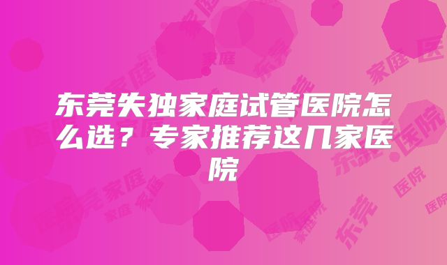 东莞失独家庭试管医院怎么选?专家推荐这几家医院