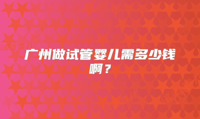 广州做试管婴儿需多少钱啊？
