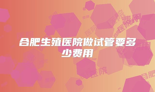 合肥生殖医院做试管要多少费用
