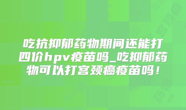 吃抗抑郁药物期间还能打四价hpv疫苗吗_吃抑郁药物可以打宫颈癌疫苗吗!
